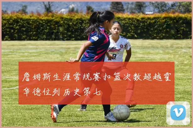 詹姆斯生涯常规赛扣篮次数超越霍华德位列历史第七