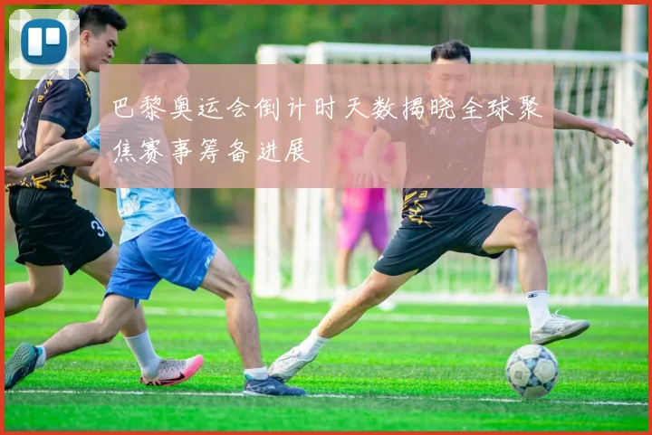 巴黎奥运会倒计时天数揭晓全球聚焦赛事筹备进展