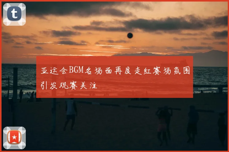 亚运会BGM名场面再度走红赛场氛围引发观赛关注