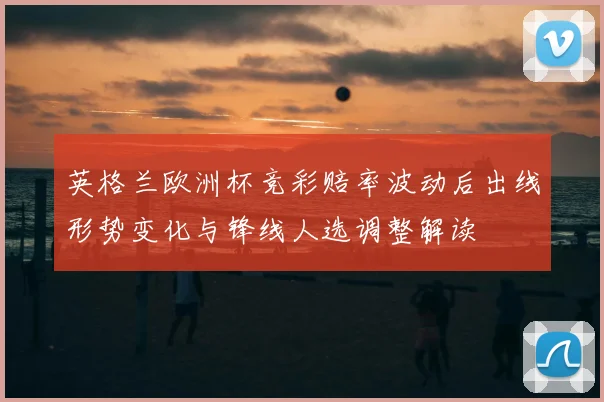 英格兰欧洲杯竞彩赔率波动后出线形势变化与锋线人选调整解读