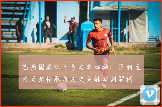 巴西国家队十号名单回顾：贝利至内马尔传承与历史关键时刻解析