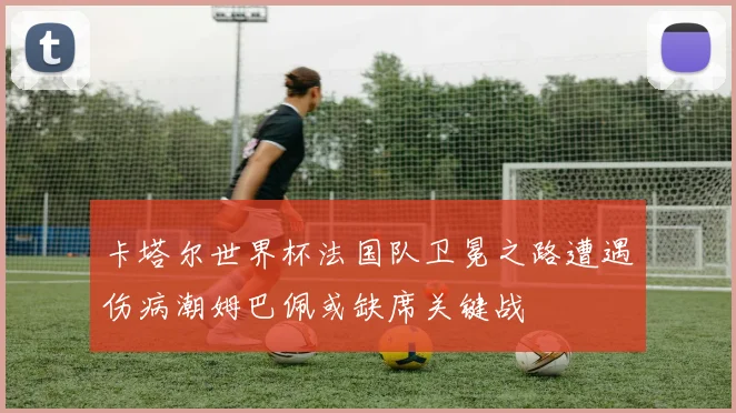 卡塔尔世界杯法国队卫冕之路遭遇伤病潮姆巴佩或缺席关键战