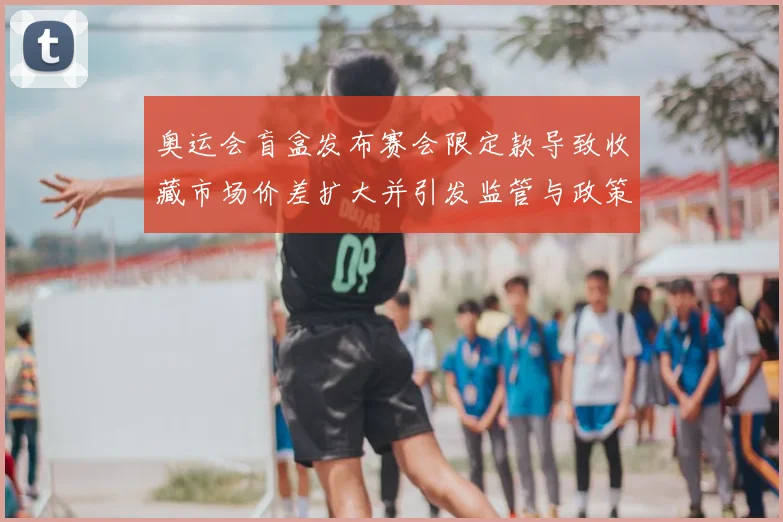 奥运会盲盒发布赛会限定款导致收藏市场价差扩大并引发监管与政策讨论