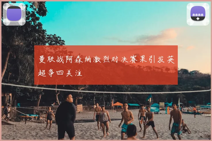 曼联战阿森纳激烈对决赛果引发英超争四关注