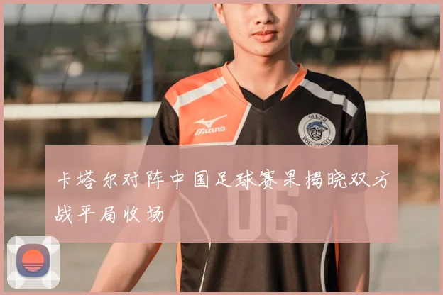 卡塔尔对阵中国足球赛果揭晓双方战平局收场