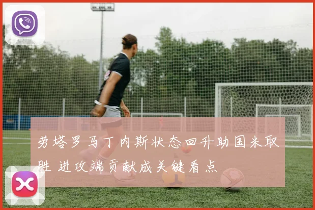 劳塔罗马丁内斯状态回升助国米取胜 进攻端贡献成关键看点