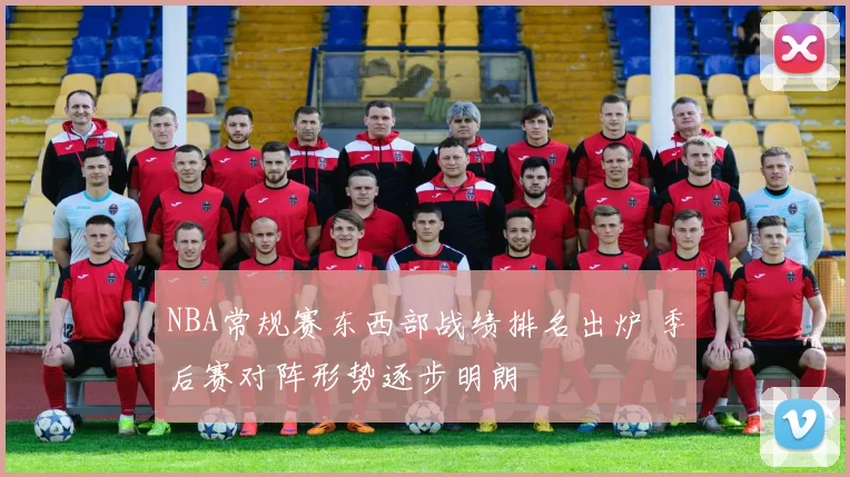 NBA常规赛东西部战绩排名出炉 季后赛对阵形势逐步明朗