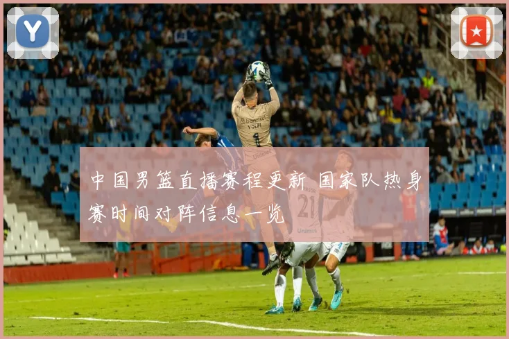 中国男篮直播赛程更新 国家队热身赛时间对阵信息一览