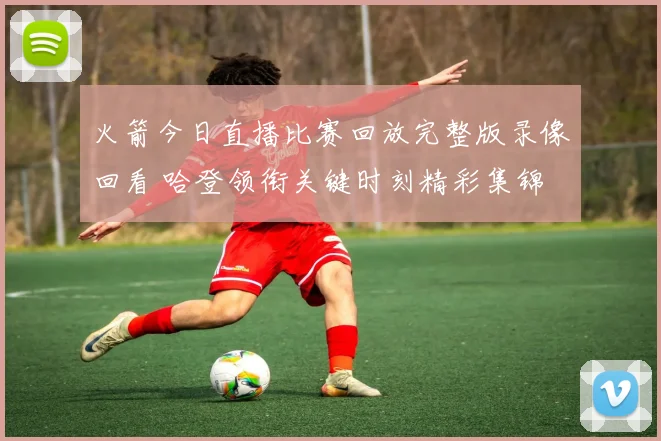 火箭今日直播比赛回放完整版录像回看 哈登领衔关键时刻精彩集锦