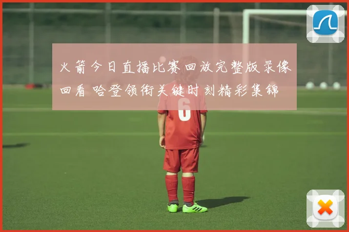 火箭今日直播比赛回放完整版录像回看 哈登领衔关键时刻精彩集锦