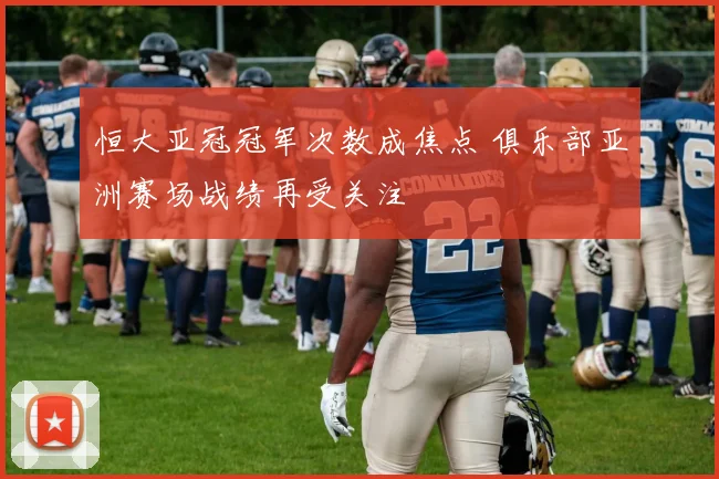 恒大亚冠冠军次数成焦点 俱乐部亚洲赛场战绩再受关注