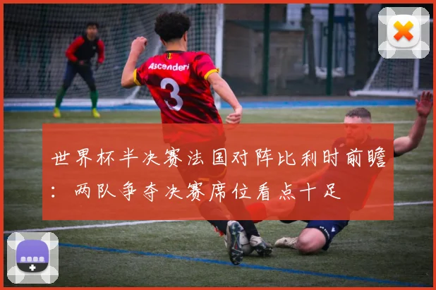世界杯半决赛法国对阵比利时前瞻：两队争夺决赛席位看点十足