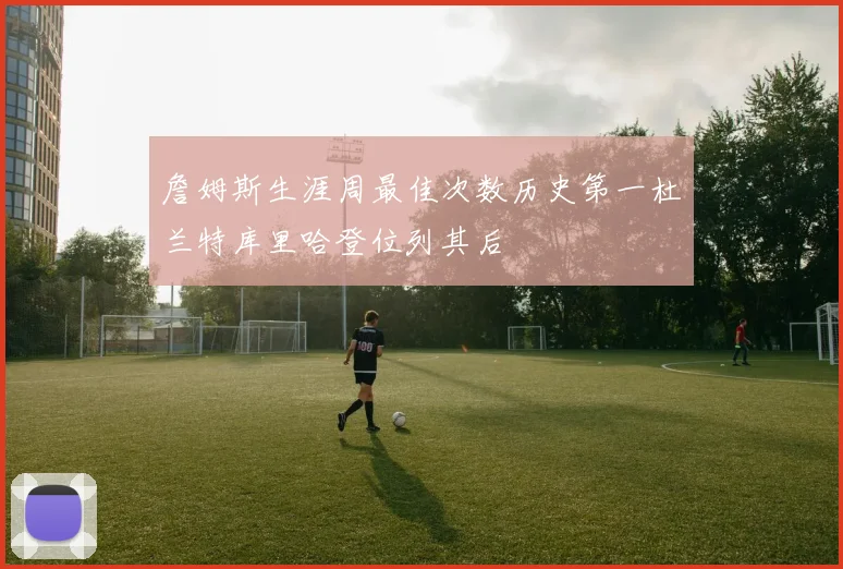 詹姆斯生涯周最佳次数历史第一杜兰特库里哈登位列其后