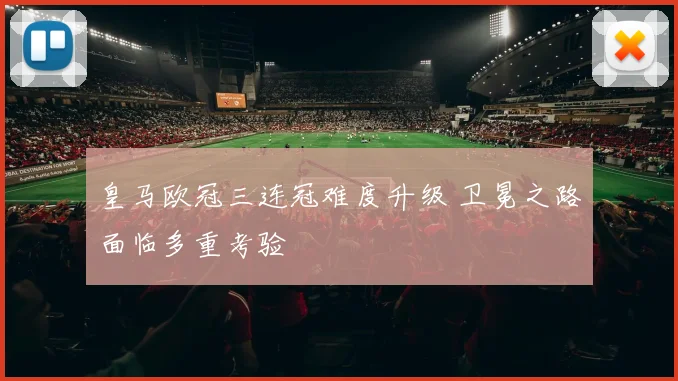 皇马欧冠三连冠难度升级 卫冕之路面临多重考验