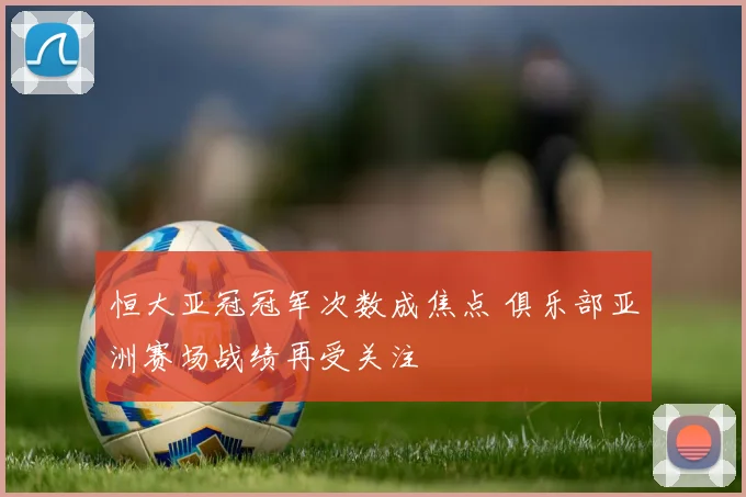 恒大亚冠冠军次数成焦点 俱乐部亚洲赛场战绩再受关注