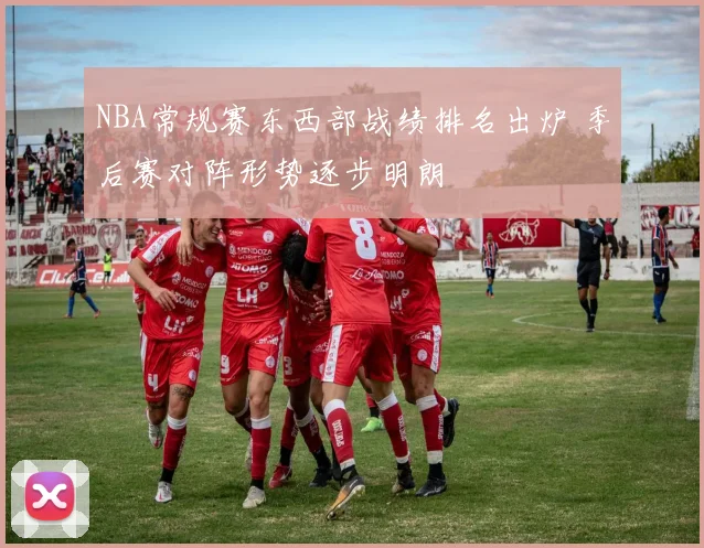 NBA常规赛东西部战绩排名出炉 季后赛对阵形势逐步明朗