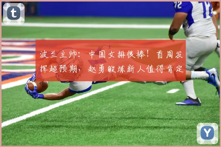波兰主帅：中国女排很棒！首周发挥超预期，赵勇锻炼新人值得肯定